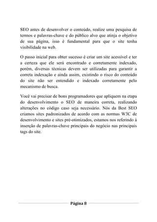 Página 8
SEO antes de desenvolver o conteúdo, realize uma pesquisa de
termos e palavras-chave e do público alvo que atinja o objetivo
de sua página, isso é fundamental para que o site tenha
visibilidade na web.
O passo inicial para obter sucesso é criar um site acessível e ter
a certeza que ele será encontrado e corretamente indexado,
porém, diversas técnicas devem ser utilizadas para garantir a
correta indexação e ainda assim, existindo o risco do conteúdo
do site não ser entendido e indexado corretamente pelo
mecanismo de busca.
Você vai precisar de bons programadores que apliquem na etapa
do desenvolvimento o SEO de maneira correta, realizando
alterações no código caso seja necessário. Nós da Best SEO
criamos sites padronizados de acordo com as normas W3C de
desenvolvimento e sites pré-otimizados, estamos nos referindo à
inserção de palavras-chave principais do negócio nas principais
tags do site.
 