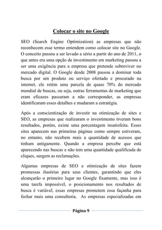 Página 9
Colocar o site no Google
SEO (Search Engine Optimization) as empresas que não
reconhecem esse termo entendem como colocar site no Google.
O conceito passou a ser levado a sério a partir do ano de 2011, o
que antes era uma opção de investimento em marketing passou a
ser uma exigência para a empresa que pretende sobreviver no
mercado digital. O Google desde 2008 passou a dominar toda
busca por um produto ou serviço ofertado e procurado na
internet, ele retém uma parcela de quase 70% do mercado
mundial de buscas, ou seja, outras ferramentas de marketing que
eram eficazes passaram a não corresponder, as empresas
identificaram esses detalhes e mudaram a estratégia.
Após a conscientização de investir na otimização de sites e
SEO, as empresas que realizaram o investimento tiveram bons
resultados, porém, existe uma porcentagem insatisfeita. Esses
sites aparecem nas primeiras páginas como sempre estiveram,
no entanto, não recebem mais a quantidade de acessos que
tinham antigamente. Quando a empresa percebe que está
aparecendo nas buscas e não tem uma quantidade qualificada de
cliques, surgem as reclamações.
Algumas empresas de SEO e otimização de sites fazem
promessas ilusórias para seus clientes, garantindo que eles
alcançarão o primeiro lugar no Google fixamente, mas isso é
uma tarefa impossível, o posicionamento nos resultados de
busca é variável, essas empresas prometem essa façanha para
fechar mais uma consultoria. As empresas especializadas em
 