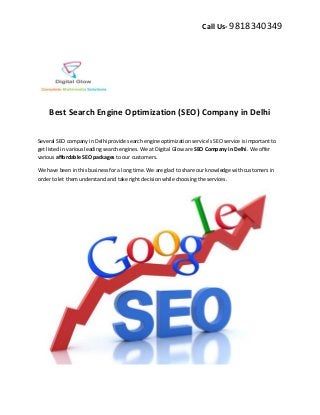 Call Us- 9818340349
Best Search Engine Optimization (SEO) Company in Delhi
Several SEO company in Delhi provide search engine optimization service’s SEO service is important to
get listed in various leading search engines. We at Digital Glow are SEO Company in Delhi. We offer
various affordable SEO packages to our customers.
We have been in this business for a long time. We are glad to share our knowledge with customers in
order to let them understand and take right decision while choosing the services.
 