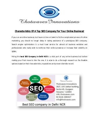 Characteristics Of A Top SEO Company For Your Online Business!
If you run an online business, but have no time or talent to fix the complicated process of online
marketing, you should no longer delay in taking assistance of a prestigious SEO company.
Search engine optimization is a must have service for almost all business websites and
professionals who really wish to reinforce their online presence or increase their visibility on
SERPs.
Hiring the best SEO Company in Delhi NCR is a vital part of any online business but before
making your final move to hire the one, it is wise to do a thorough research on the feasible
options based on their characteristics, reputations and proven clientele record.
 