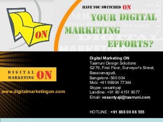 Digital Marketing ON
Taarruni Design Solutions
52/79, First Floor, Surveyor's Street,
Basavanagudi,
Bangalore -560 004
Mob: +91 98804 77344
Skype: vasantyaji
Landline: +91 80 4151 9077
Email: vasantyaji@taarruni.com
HOTLINE : +91 888 00 88 555
www.digitalmarketingon.com
 