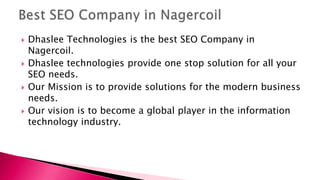  Dhaslee Technologies is the best SEO Company in
Nagercoil.
 Dhaslee technologies provide one stop solution for all your
SEO needs.
 Our Mission is to provide solutions for the modern business
needs.
 Our vision is to become a global player in the information
technology industry.
 