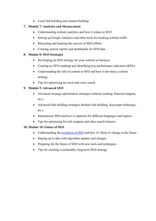  Local link building and citation building
7. Module 7: Analytics and Measurement
 Understanding website analytics and how it relates to SEO
 Setting up Google Analytics and other tools for tracking website traffic
 Measuring and tracking the success of SEO efforts
 Creating custom reports and dashboards for SEO data
8. Module 8: SEO Strategies
 Developing an SEO strategy for your website or business
 Creating an SEO roadmap and identifying key performance indicators (KPIs)
 Understanding the role of content in SEO and how to develop a content
strategy
 Tips for optimizing for local and voice search
9. Module 9: Advanced SEO
 Advanced on-page optimization strategies (schema markup, featured snippets,
etc.)
 Advanced link building strategies (broken link building, skyscraper technique,
etc.)
 International SEO and how to optimize for different languages and regions
 Tips for optimizing for rich snippets and other search features
10. Module 10: Future of SEO
 Understanding the evolution of SEO and how it's likely to change in the future
 Staying up to date with algorithm updates and changes
 Preparing for the future of SEO with new tools and techniques
 Tips for creating a sustainable, long-term SEO strategy
 