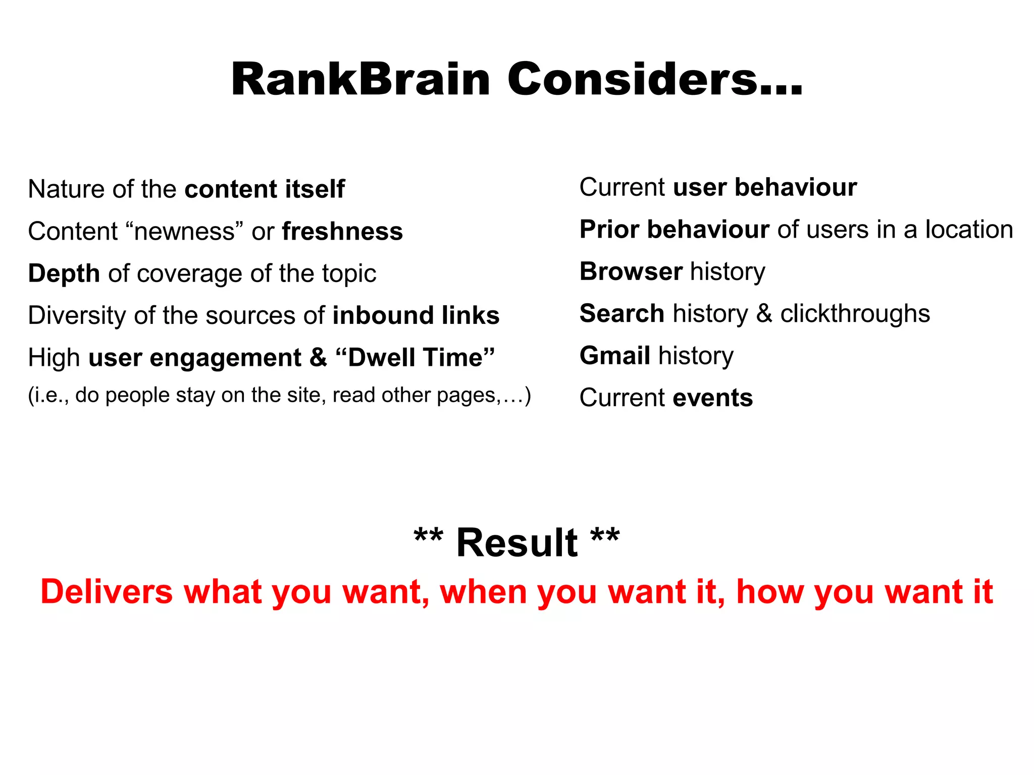 Nature of the content itself
Content “newness” or freshness
Depth of coverage of the topic
Diversity of the sources of inbound links
High user engagement & “Dwell Time”
(i.e., do people stay on the site, read other pages,…)
RankBrain Considers…
** Result **
Delivers what you want, when you want it, how you want it
Current user behaviour
Prior behaviour of users in a location
Browser history
Search history & clickthroughs
Gmail history
Current events
 