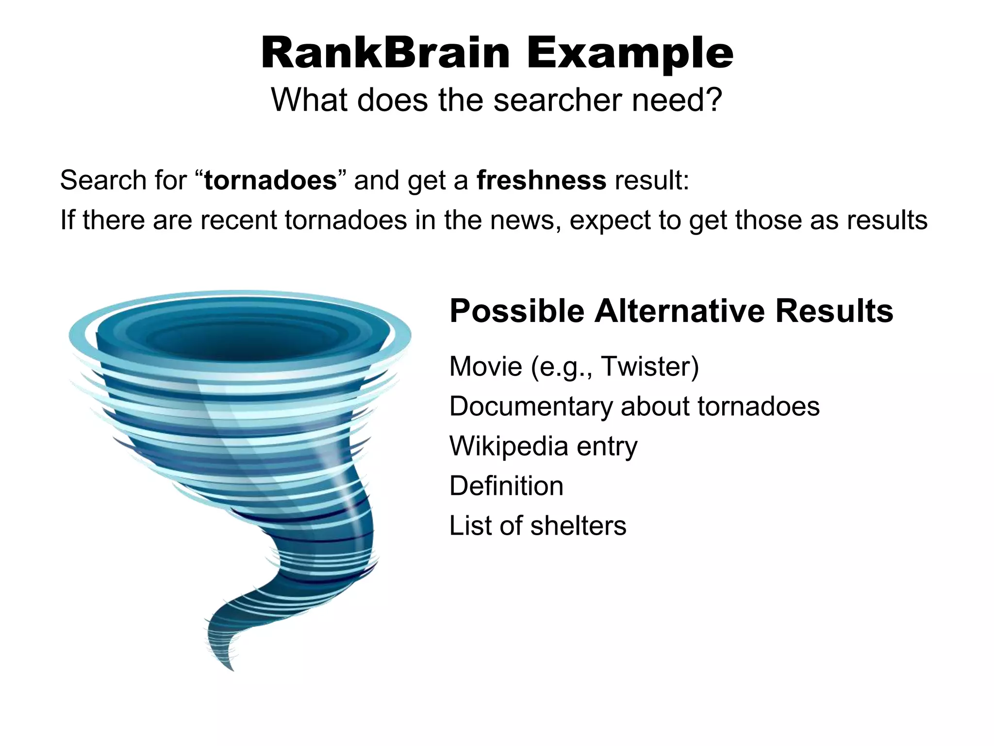 Search for “tornadoes” and get a freshness result:
If there are recent tornadoes in the news, expect to get those as results
RankBrain Example
What does the searcher need?
Possible Alternative Results
Movie (e.g., Twister)
Documentary about tornadoes
Wikipedia entry
Definition
List of shelters
 