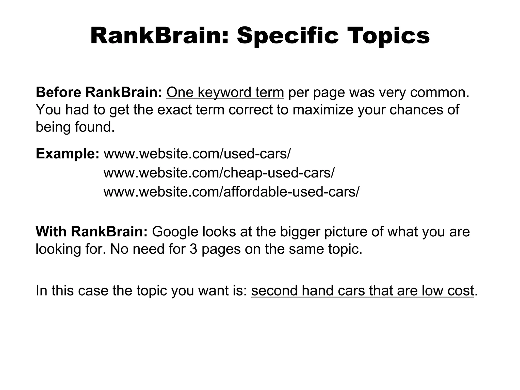 Before RankBrain: One keyword term per page was very common.
You had to get the exact term correct to maximize your chances of
being found.
Example: www.website.com/used-cars/
www.website.com/cheap-used-cars/
www.website.com/affordable-used-cars/
With RankBrain: Google looks at the bigger picture of what you are
looking for. No need for 3 pages on the same topic.
In this case the topic you want is: second hand cars that are low cost.
RankBrain: Specific Topics
 