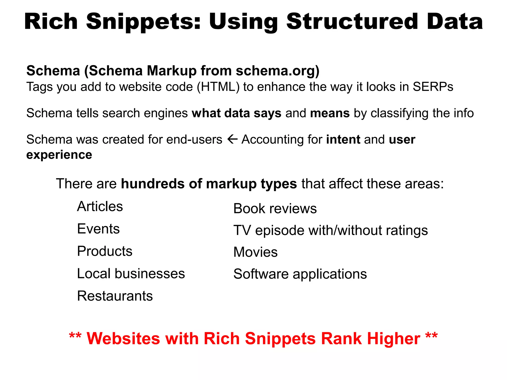 Rich Snippets: Using Structured Data
Schema (Schema Markup from schema.org)
Tags you add to website code (HTML) to enhance the way it looks in SERPs
Schema tells search engines what data says and means by classifying the info
Schema was created for end-users  Accounting for intent and user
experience
Articles
Events
Products
Local businesses
Restaurants
Book reviews
TV episode with/without ratings
Movies
Software applications
There are hundreds of markup types that affect these areas:
** Websites with Rich Snippets Rank Higher **
 