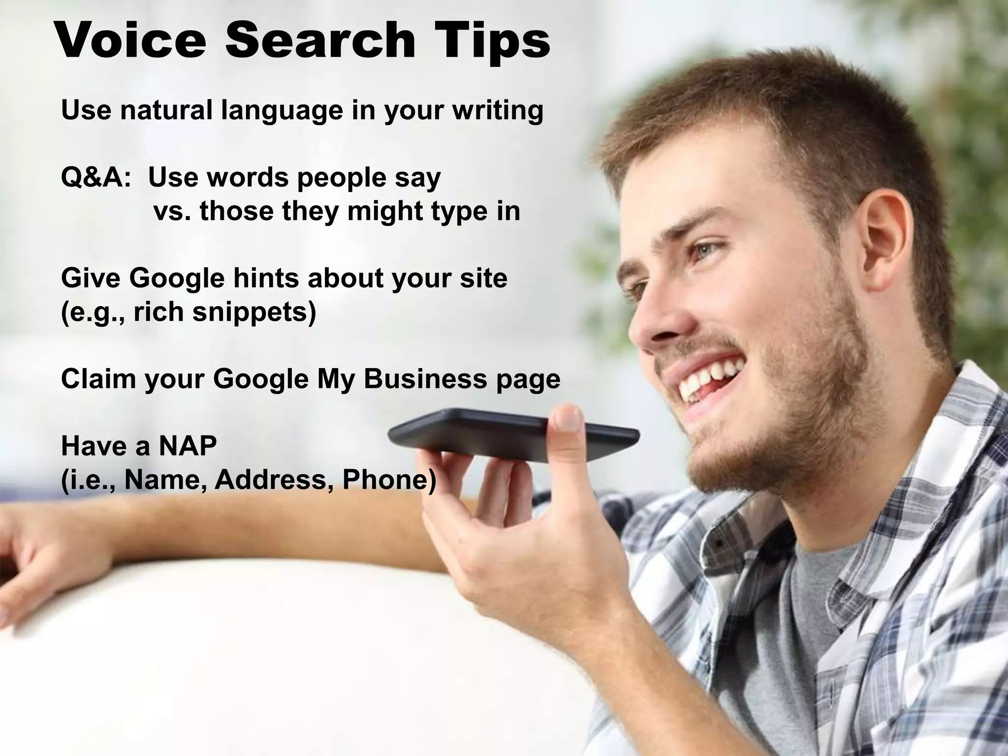 Use natural language in your writing
Q&A: Use words people say
vs. those they might type in
Give Google hints about your site
(e.g., rich snippets)
Claim your Google My Business page
Have a NAP
(i.e., Name, Address, Phone)
Voice Search Tips
 