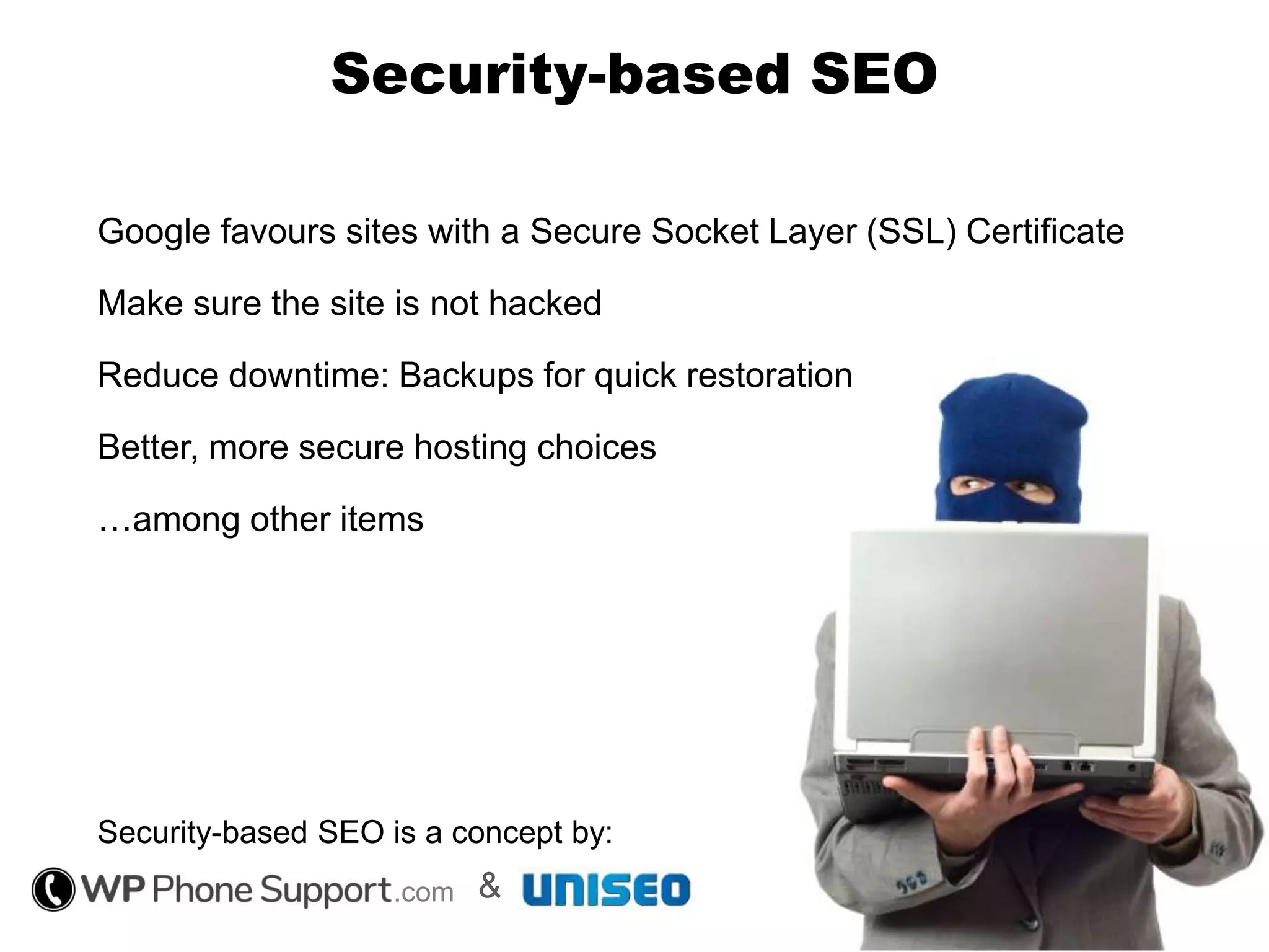 Security-based SEO
Google favours sites with a Secure Socket Layer (SSL) Certificate
Make sure the site is not hacked
Reduce downtime: Backups for quick restoration
Better, more secure hosting choices
…among other items
Security-based SEO is a concept by:
.com &
 