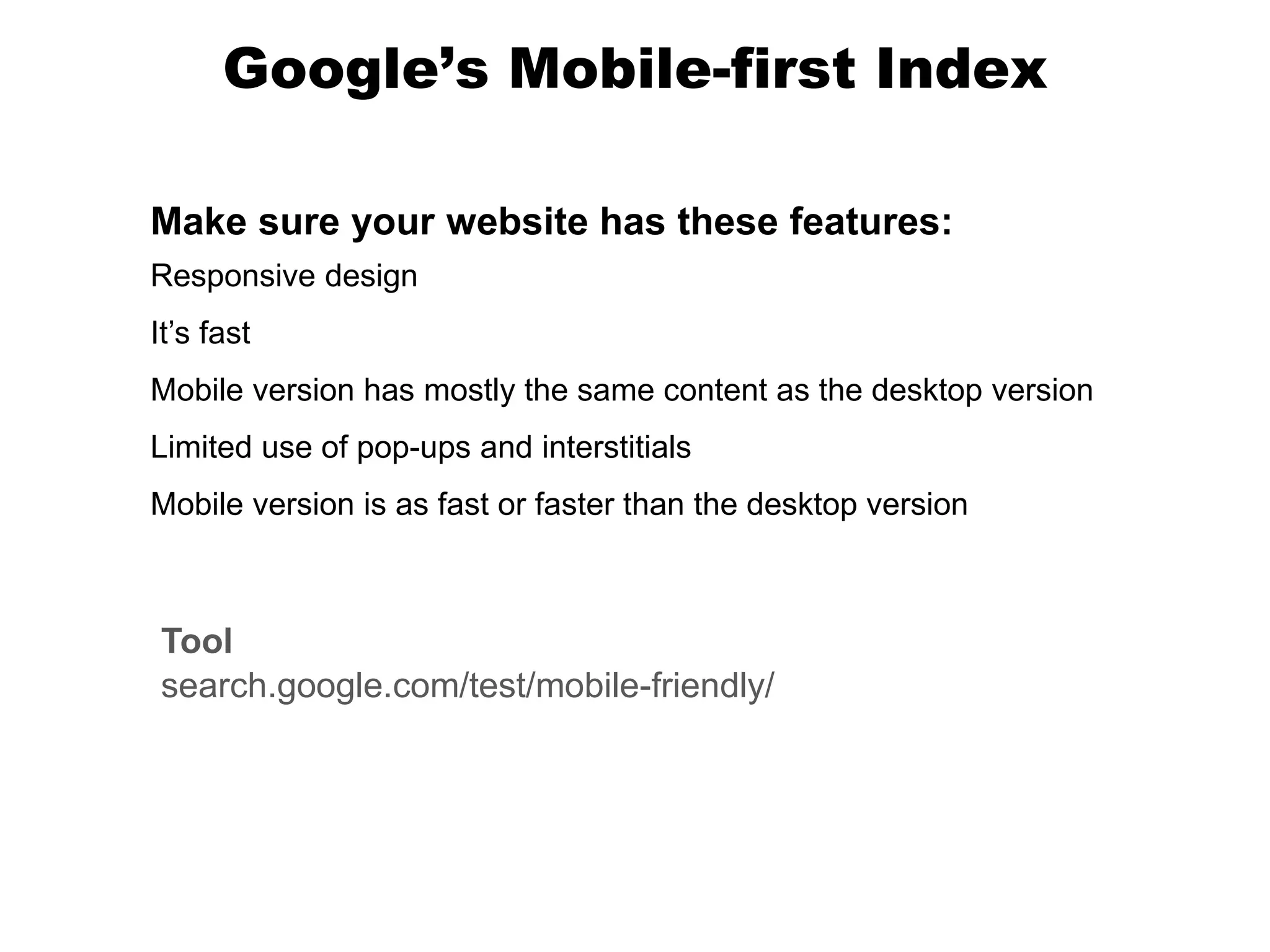 Google’s Mobile-first Index
Tool
search.google.com/test/mobile-friendly/
Make sure your website has these features:
Responsive design
It’s fast
Mobile version has mostly the same content as the desktop version
Limited use of pop-ups and interstitials
Mobile version is as fast or faster than the desktop version
 