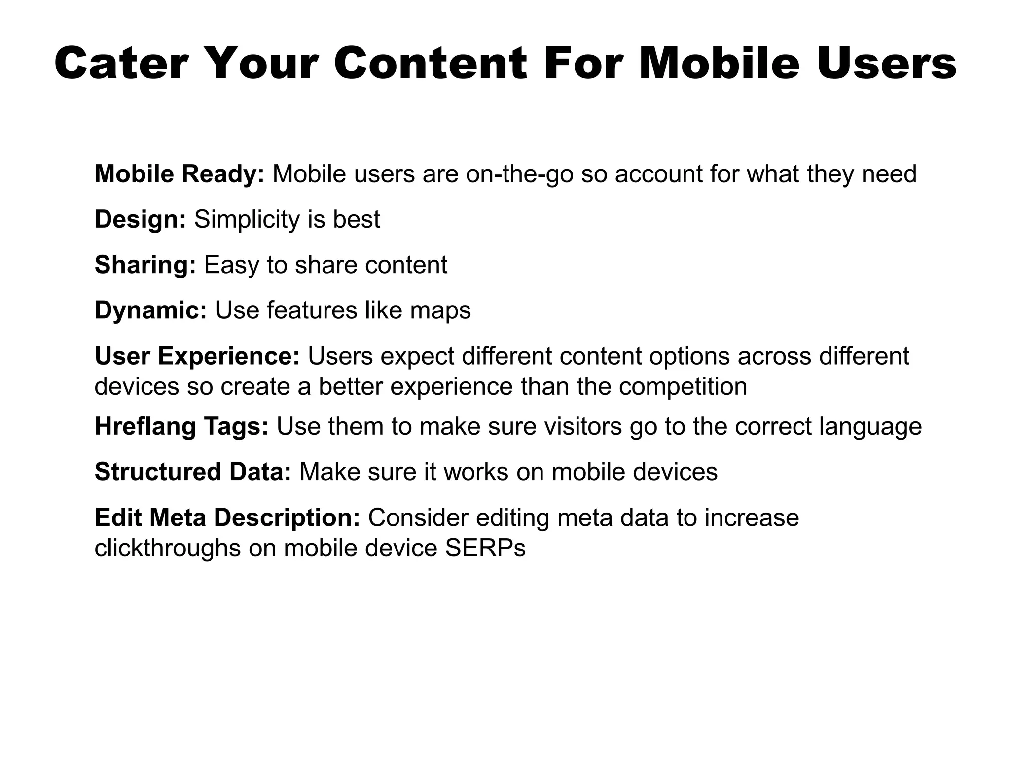 Cater Your Content For Mobile Users
Mobile Ready: Mobile users are on-the-go so account for what they need
Design: Simplicity is best
Sharing: Easy to share content
Dynamic: Use features like maps
User Experience: Users expect different content options across different
devices so create a better experience than the competition
Hreflang Tags: Use them to make sure visitors go to the correct language
Structured Data: Make sure it works on mobile devices
Edit Meta Description: Consider editing meta data to increase
clickthroughs on mobile device SERPs
 