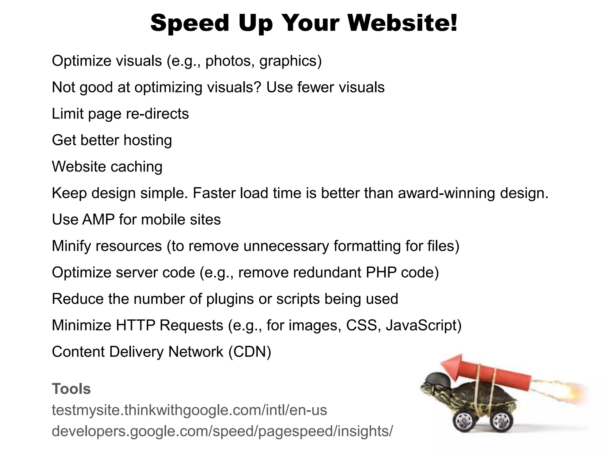 Speed Up Your Website!
Optimize visuals (e.g., photos, graphics)
Not good at optimizing visuals? Use fewer visuals
Limit page re-directs
Get better hosting
Website caching
Keep design simple. Faster load time is better than award-winning design.
Use AMP for mobile sites
Minify resources (to remove unnecessary formatting for files)
Optimize server code (e.g., remove redundant PHP code)
Reduce the number of plugins or scripts being used
Minimize HTTP Requests (e.g., for images, CSS, JavaScript)
Content Delivery Network (CDN)
Tools
testmysite.thinkwithgoogle.com/intl/en-us
developers.google.com/speed/pagespeed/insights/
 