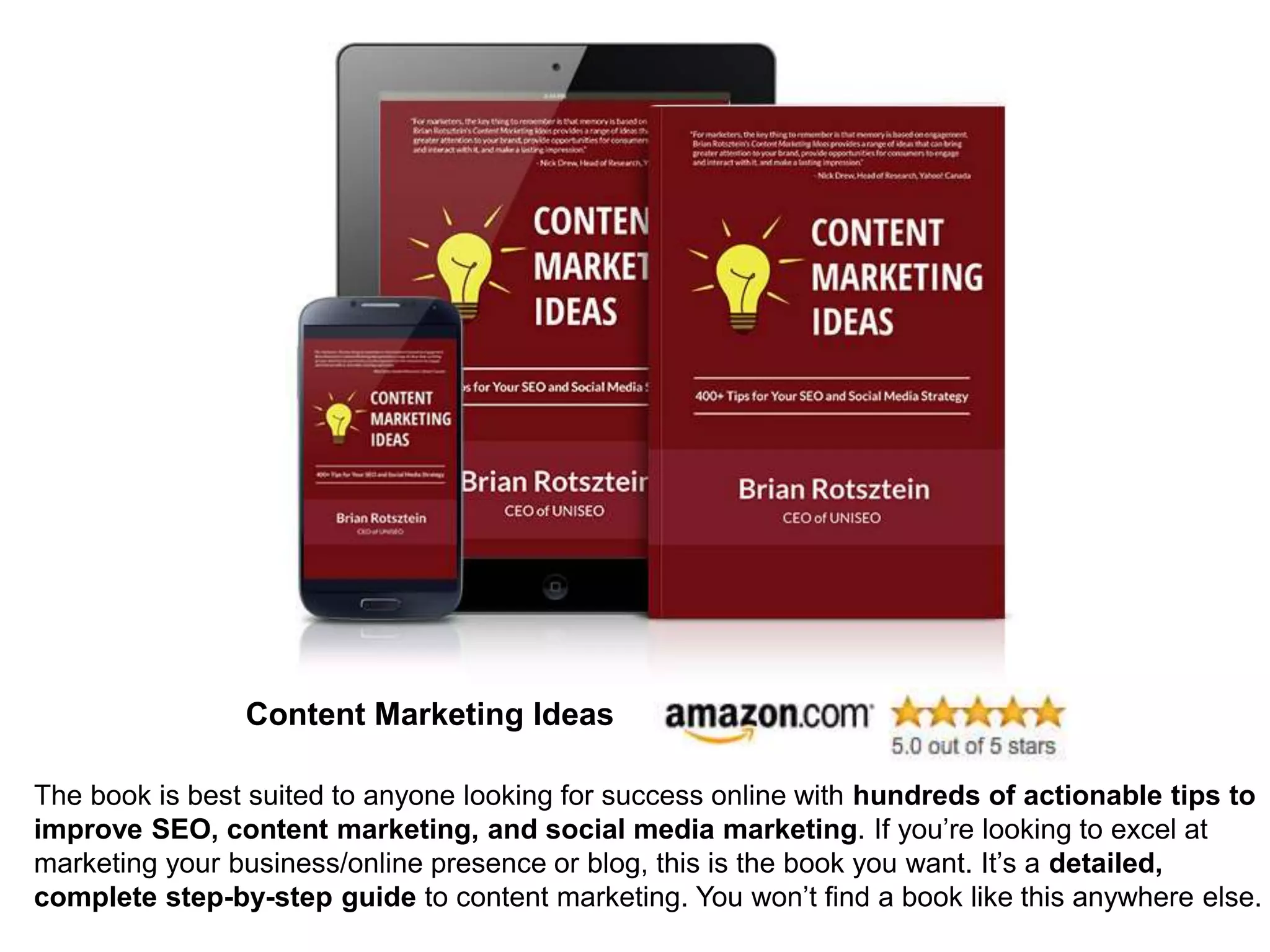 Content Marketing Ideas
The book is best suited to anyone looking for success online with hundreds of actionable tips to
improve SEO, content marketing, and social media marketing. If you’re looking to excel at
marketing your business/online presence or blog, this is the book you want. It’s a detailed,
complete step-by-step guide to content marketing. You won’t find a book like this anywhere else.
 