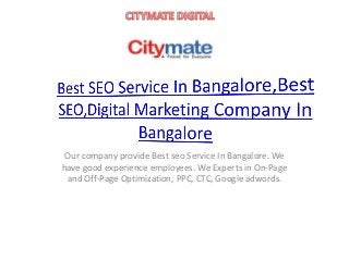 Our company provide Best seo Service In Bangalore. We
have good experience employees. We Experts in On-Page
and Off-Page Optimization, PPC, CTC, Google adwords.
 