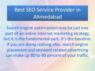Best SEO Service Provider in
             Ahmedabad
  Search engine optimization may be just one
 part of an online Internet marketing strategy,
but it is the fundamental part. It’s the baseline.
  If you are doing nothing else, search engine
  placement and keyword-related advertising
 can make up 80 to 90 percent of your traffic.
 