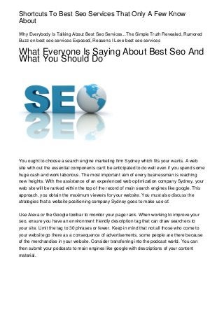Shortcuts To Best Seo Services That Only A Few Know
About
Why Everybody Is Talking About Best Seo Services...The Simple Truth Revealed, Rumored
Buzz on best seo services Exposed, Reasons I Love best seo services

What Everyone Is Saying About Best Seo And
What You Should Do




You ought to choose a search engine marketing firm Sydney which fits your wants. A web
site with out the essential components can't be anticipated to do well even if you spend some
huge cash and work laborious. The most important aim of every businessman is reaching
new heights. With the assistance of an experienced web optimization company Sydney, your
web site will be ranked within the top of the record of main search engines like google. This
approach, you obtain the maximum viewers for your website. You must also discuss the
strategies that a website positioning company Sydney goes to make use of.

Use Alexa or the Google toolbar to monitor your page rank. When working to improve your
seo, ensure you have an environment friendly description tag that can draw searchers to
your site. Limit the tag to 30 phrases or fewer. Keep in mind that not all those who come to
your website go there as a consequence of advertisements, some people are there because
of the merchandise in your website. Consider transferring into the podcast world. You can
then submit your podcasts to main engines like google with descriptions of your content
material.
 
