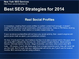 New York SEO Services
http://fiverr.com/whitehatseo10

Best SEO Strategies for 2014
Real Social Profiles
In nowadays, creating fresh social profiles to publish content isn't enough. It doesn't
matter if we talk about social bookmarks, article submissions, Video or PDF&Doc sharing
sites, social networks, local citation or location-based sites, etc.
If your social accounts/pofiles will not have any social activity, then search engines will
ignore (even mark as spam), your published content.
It's true, it hurts and if you don't believe me then try to take a closer look to the guys which
are using SEO software like Senuke Xcr, GSA Search Engine Ranker, Bookmarking
Demon, Ultimate Demon, Xrumer, Magic Submitter, and many other automated SEO
tools. - Of course, if you'll ask these guys from a buyer/customer point, they will never tell
you the truth. But I'm sure that your wallet/pocket will not lie you if you'll use for several
months SEO services that are using software.

 