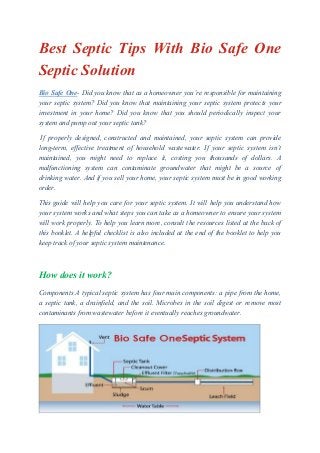 Best Septic Tips With Bio Safe One
Septic Solution
Bio Safe One- Did you know that as a homeowner you’re responsible for maintaining
your septic system? Did you know that maintaining your septic system protects your
investment in your home? Did you know that you should periodically inspect your
system and pump out your septic tank?
If properly designed, constructed and maintained, your septic system can provide
long-term, effective treatment of household wastewater. If your septic system isn’t
maintained, you might need to replace it, costing you thousands of dollars. A
malfunctioning system can contaminate groundwater that might be a source of
drinking water. And if you sell your home, your septic system must be in good working
order.
This guide will help you care for your septic system. It will help you understand how
your system works and what steps you can take as a homeowner to ensure your system
will work properly. To help you learn more, consult the resources listed at the back of
this booklet. A helpful checklist is also included at the end of the booklet to help you
keep track of your septic system maintenance.
How does it work?
Components A typical septic system has four main components: a pipe from the home,
a septic tank, a drainfield, and the soil. Microbes in the soil digest or remove most
contaminants from wastewater before it eventually reaches groundwater.
 