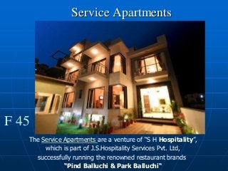 Service Apartments
F 45
The Service Apartments are a venture of “S H Hospitality”,
which is part of J.S.Hospitality Services Pvt. Ltd,
successfully running the renowned restaurant brands
“Pind Balluchi & Park Balluchi“
 