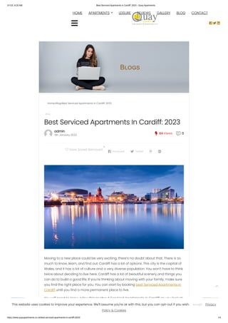 3/1/23, 8:20 AM Best Serviced Apartments in Cardiff: 2023 - Quay Apartments
https://www.quayapartments.co.uk/best-serviced-apartments-in-cardiff-2023/ 1/4
admin
11th January 2023  84 Views  0
Home»Blog»Best Serviced Apartments in Cardiff: 2023
Blog
Best Serviced Apartments In Cardiff: 2023
Moving to a new place could be very exciting, there’s no doubt about that. There is so
much to know, learn, and find out. Cardiff has a lot of options. This city is the capital of
Wales, and it has a lot of culture and a very diverse population. You won’t have to think
twice about deciding to live here. Cardiff has a lot of beautiful scenery and things you
can do to build a good life. If you’re thinking about moving with your family, make sure
you find the right place for you. You can start by booking best Serviced Apartments in
Cardiff until you find a more permanent place to live.
You will need to know a few things about Serviced Apartments in Cardiff as you look at
all of your moving options. This will help you find the space easier and learn more
about the places around it.
 Save Saved Removed
0
 Facebook  Twitter  
Book Now
HOME 
APARTMENTS LEISURE REVIEWS GALLERY BLOG CONTACT
  


 
This website uses cookies to improve your experience. We'll assume you're ok with this, but you can opt-out if you wish. Privacy
Policy & Cookies
Accept
 