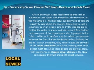 Best Services by Sewer Cleaner NYC Keeps Drains and Toilets Clean
One of the major issues faced by residents in their
bathrooms and toilets is the backflow of sewer water or
the waste water. This may occur suddenly and people are
usually tensed about the reasons leading up to such a
situation. Such an issue is caused by the clogged drains,
so that the water or sewer materials do not flow further
and come out of the potent space that is present in the
toilets. While such backflow may be sudden, people may
observe the flow of water backwards when flushing the
drains. In such situations, they need to avail the services
of the sewer cleaner NYC to do the cleaning work with
proper methods. Since these people are professionals,
with experience as clogged sewer cleaner in the New
York region, they will provide the best services.
 