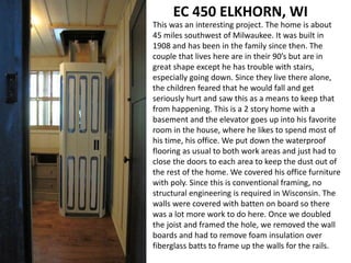 EC 450 ELKHORN, WI
This was an interesting project. The home is about
45 miles southwest of Milwaukee. It was built in
1908 and has been in the family since then. The
couple that lives here are in their 90’s but are in
great shape except he has trouble with stairs,
especially going down. Since they live there alone,
the children feared that he would fall and get
seriously hurt and saw this as a means to keep that
from happening. This is a 2 story home with a
basement and the elevator goes up into his favorite
room in the house, where he likes to spend most of
his time, his office. We put down the waterproof
flooring as usual to both work areas and just had to
close the doors to each area to keep the dust out of
the rest of the home. We covered his office furniture
with poly. Since this is conventional framing, no
structural engineering is required in Wisconsin. The
walls were covered with batten on board so there
was a lot more work to do here. Once we doubled
the joist and framed the hole, we removed the wall
boards and had to remove foam insulation over
fiberglass batts to frame up the walls for the rails.
 