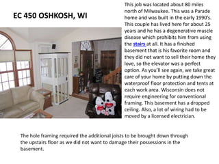 EC 450 OSHKOSH, WI
This job was located about 80 miles
north of Milwaukee. This was a Parade
home and was built in the early 1990’s.
This couple has lived here for about 25
years and he has a degenerative muscle
disease which prohibits him from using
the stairs at all. It has a finished
basement that is his favorite room and
they did not want to sell their home they
love, so the elevator was a perfect
option. As you’ll see again, we take great
care of your home by putting down the
waterproof floor protection and tents at
each work area. Wisconsin does not
require engineering for conventional
framing. This basement has a dropped
ceiling. Also, a lot of wiring had to be
moved by a licensed electrician.
The hole framing required the additional joists to be brought down through
the upstairs floor as we did not want to damage their possessions in the
basement.
 