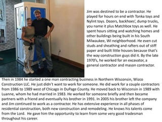 Jim was destined to be a contractor. He
played for hours on end with Tonka toys and
Nylint toys. Dozers, backhoes’, dump trucks,
you name it plus Matchbox toys as well. He
spent hours sitting and watching homes and
other buildings being built in his South
Milwaukee, WI neighborhood. He even cut
studs and sheathing and rafters out of stiff
paper and built little houses because that’s
the way construction guys did it. By the late
1970’s, he worked for an excavator, a
general contractor and mason contractor.
Then in 1984 he started a one man contracting business in Northern Wisconsin, Wizco
Construction LLC. He just didn’t want to work for someone. He did work for a couple contractors
from 1986 to 1989 west of Chicago in DuPage County. He moved back to Wisconsin in 1989 with
Luanne, whom he had married in 1983. He worked for someone briefly and then became
partners with a friend and eventually his brother in 1991. In 2005 his brother left the company
and Jim continued to work as a contractor. He has extensive experience in all phases of
residential construction, both new construction and remodeling. He knows his talents come
from the Lord. He gave him the opportunity to learn from some very good tradesman
throughout his career.
 