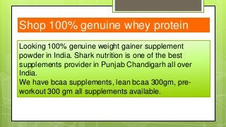 Looking 100% genuine weight gainer supplement
powder in India. Shark nutrition is one of the best
supplements provider in Punjab Chandigarh all over
India.
We have bcaa supplements, lean bcaa 300gm, pre-
workout 300 gm all supplements available.
Shop 100% genuine whey protein
 