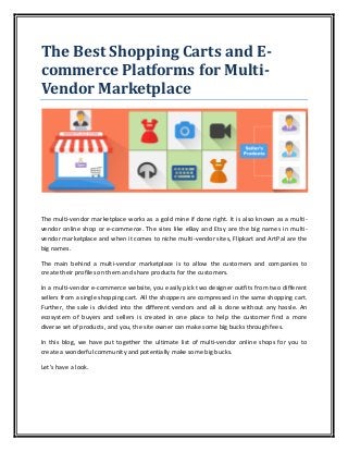 The Best Shopping Carts and E-
commerce Platforms for Multi-
Vendor Marketplace
The multi-vendor marketplace works as a gold mine if done right. It is also known as a multi-
vendor online shop or e-commerce. The sites like eBay and Etsy are the big names in multi-
vendor marketplace and when it comes to niche multi-vendor sites, Flipkart and ArtPal are the
big names.
The main behind a multi-vendor marketplace is to allow the customers and companies to
create their profiles on them and share products for the customers.
In a multi-vendor e-commerce website, you easily pick two designer outfits from two different
sellers from a single shopping cart. All the shoppers are compressed in the same shopping cart.
Further, the sale is divided into the different vendors and all is done without any hassle. An
ecosystem of buyers and sellers is created in one place to help the customer find a more
diverse set of products, and you, the site owner can make some big bucks through fees.
In this blog, we have put together the ultimate list of multi-vendor online shops for you to
create a wonderful community and potentially make some big bucks.
Let’s have a look.
 