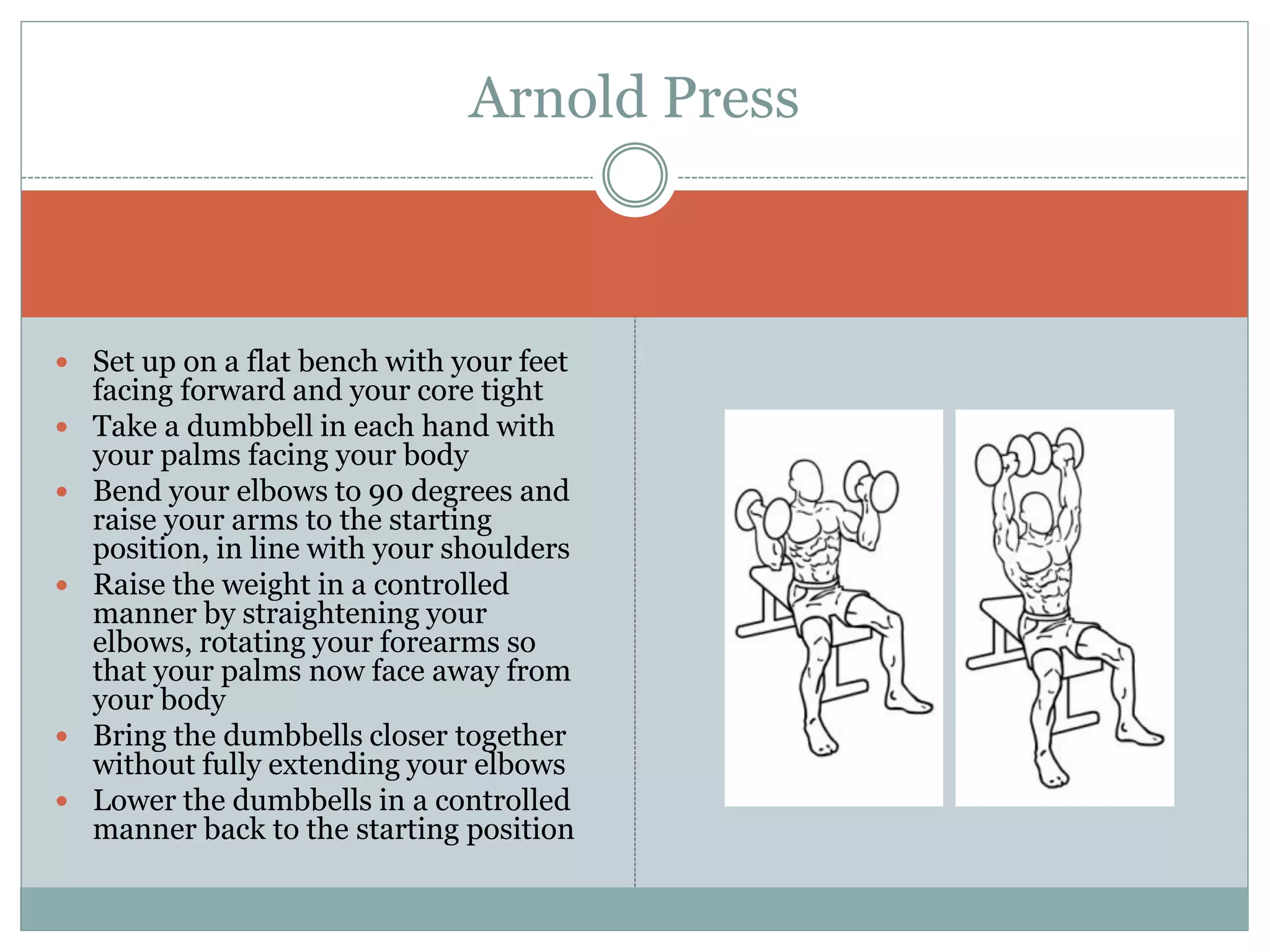  Set up on a flat bench with your feet
facing forward and your core tight
 Take a dumbbell in each hand with
your palms facing your body
 Bend your elbows to 90 degrees and
raise your arms to the starting
position, in line with your shoulders
 Raise the weight in a controlled
manner by straightening your
elbows, rotating your forearms so
that your palms now face away from
your body
 Bring the dumbbells closer together
without fully extending your elbows
 Lower the dumbbells in a controlled
manner back to the starting position
Arnold Press
 