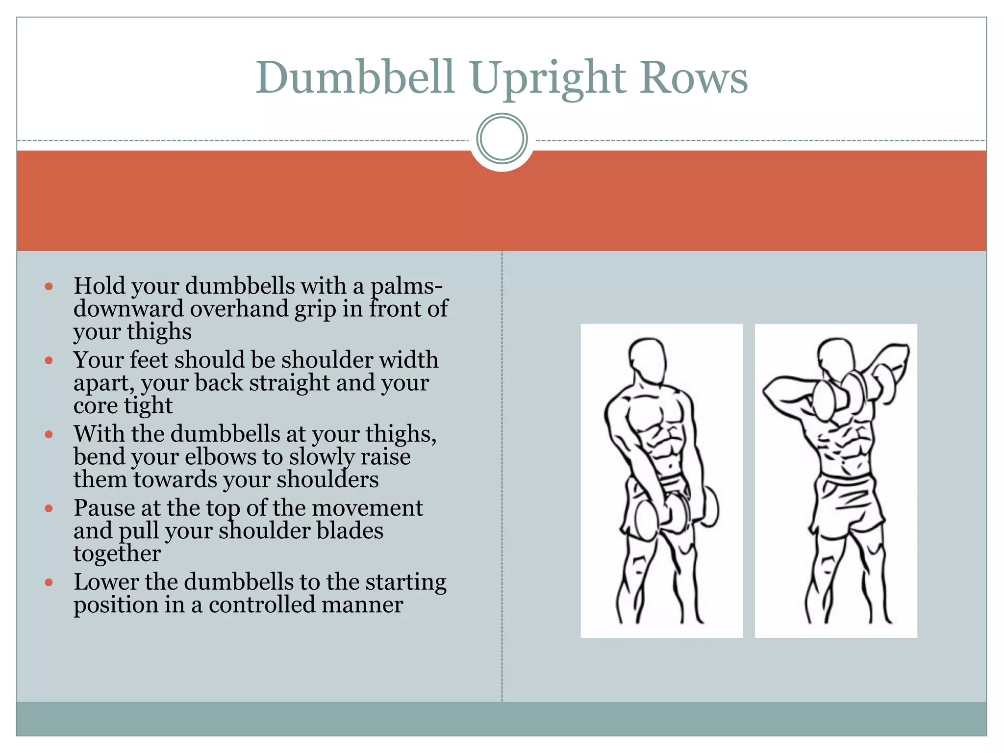  Hold your dumbbells with a palms-
downward overhand grip in front of
your thighs
 Your feet should be shoulder width
apart, your back straight and your
core tight
 With the dumbbells at your thighs,
bend your elbows to slowly raise
them towards your shoulders
 Pause at the top of the movement
and pull your shoulder blades
together
 Lower the dumbbells to the starting
position in a controlled manner
Dumbbell Upright Rows
 
