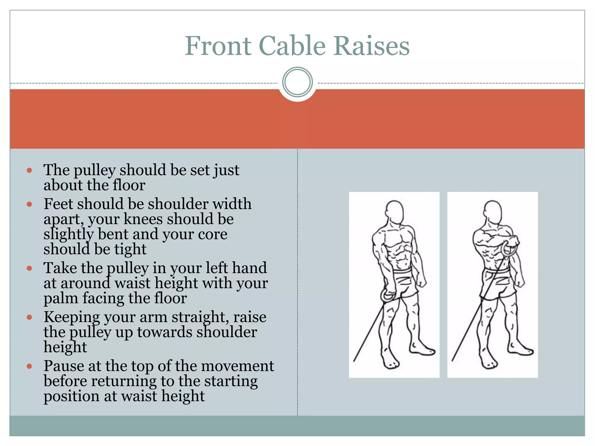  The pulley should be set just
about the floor
 Feet should be shoulder width
apart, your knees should be
slightly bent and your core
should be tight
 Take the pulley in your left hand
at around waist height with your
palm facing the floor
 Keeping your arm straight, raise
the pulley up towards shoulder
height
 Pause at the top of the movement
before returning to the starting
position at waist height
Front Cable Raises
 