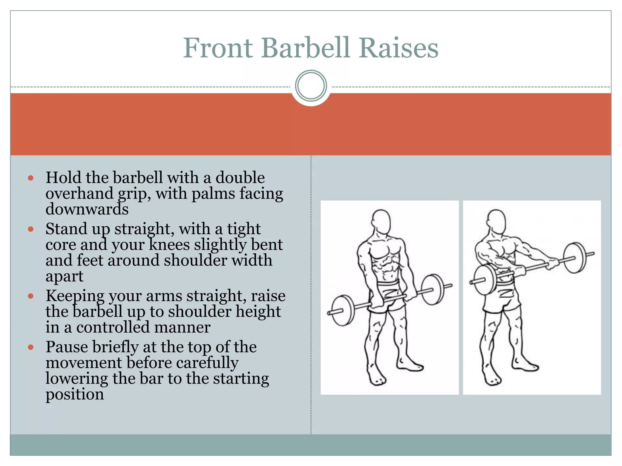  Hold the barbell with a double
overhand grip, with palms facing
downwards
 Stand up straight, with a tight
core and your knees slightly bent
and feet around shoulder width
apart
 Keeping your arms straight, raise
the barbell up to shoulder height
in a controlled manner
 Pause briefly at the top of the
movement before carefully
lowering the bar to the starting
position
Front Barbell Raises
 