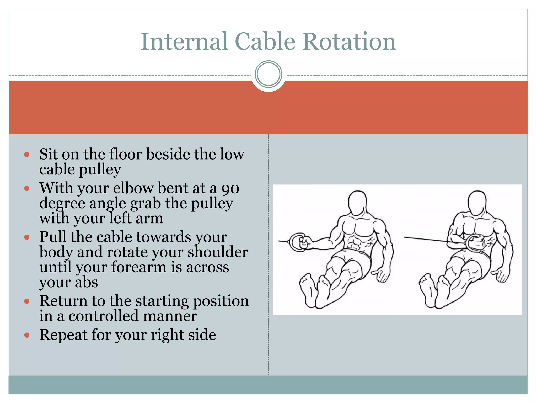  Sit on the floor beside the low
cable pulley
 With your elbow bent at a 90
degree angle grab the pulley
with your left arm
 Pull the cable towards your
body and rotate your shoulder
until your forearm is across
your abs
 Return to the starting position
in a controlled manner
 Repeat for your right side
Internal Cable Rotation
 
