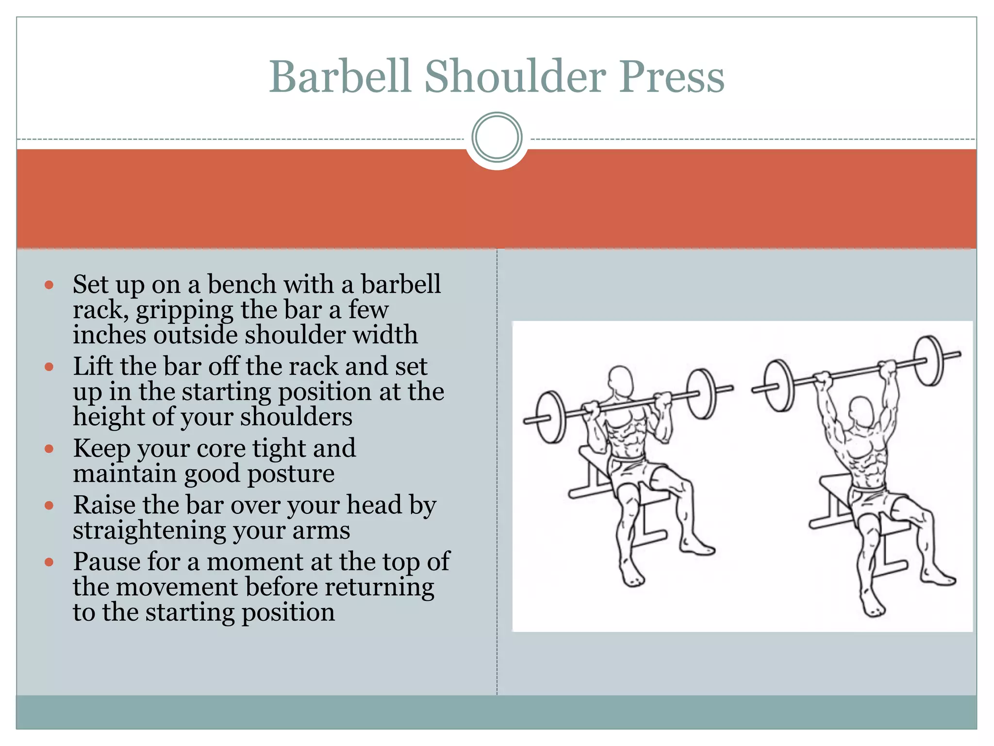  Set up on a bench with a barbell
rack, gripping the bar a few
inches outside shoulder width
 Lift the bar off the rack and set
up in the starting position at the
height of your shoulders
 Keep your core tight and
maintain good posture
 Raise the bar over your head by
straightening your arms
 Pause for a moment at the top of
the movement before returning
to the starting position
Barbell Shoulder Press
 