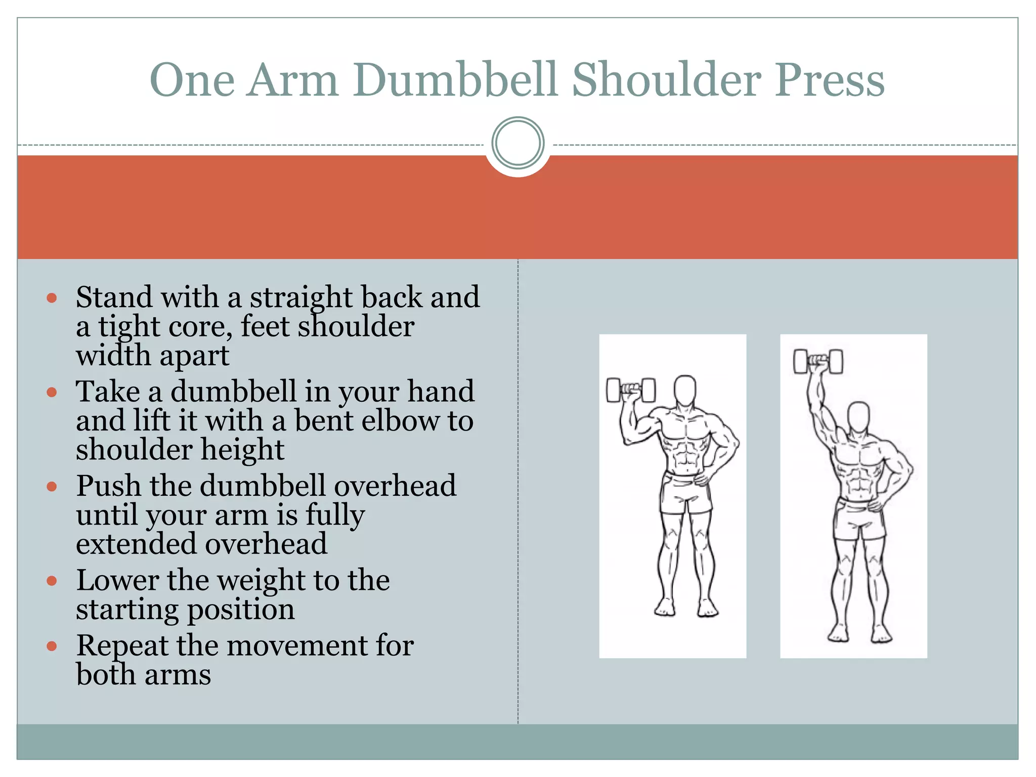  Stand with a straight back and
a tight core, feet shoulder
width apart
 Take a dumbbell in your hand
and lift it with a bent elbow to
shoulder height
 Push the dumbbell overhead
until your arm is fully
extended overhead
 Lower the weight to the
starting position
 Repeat the movement for
both arms
One Arm Dumbbell Shoulder Press
 