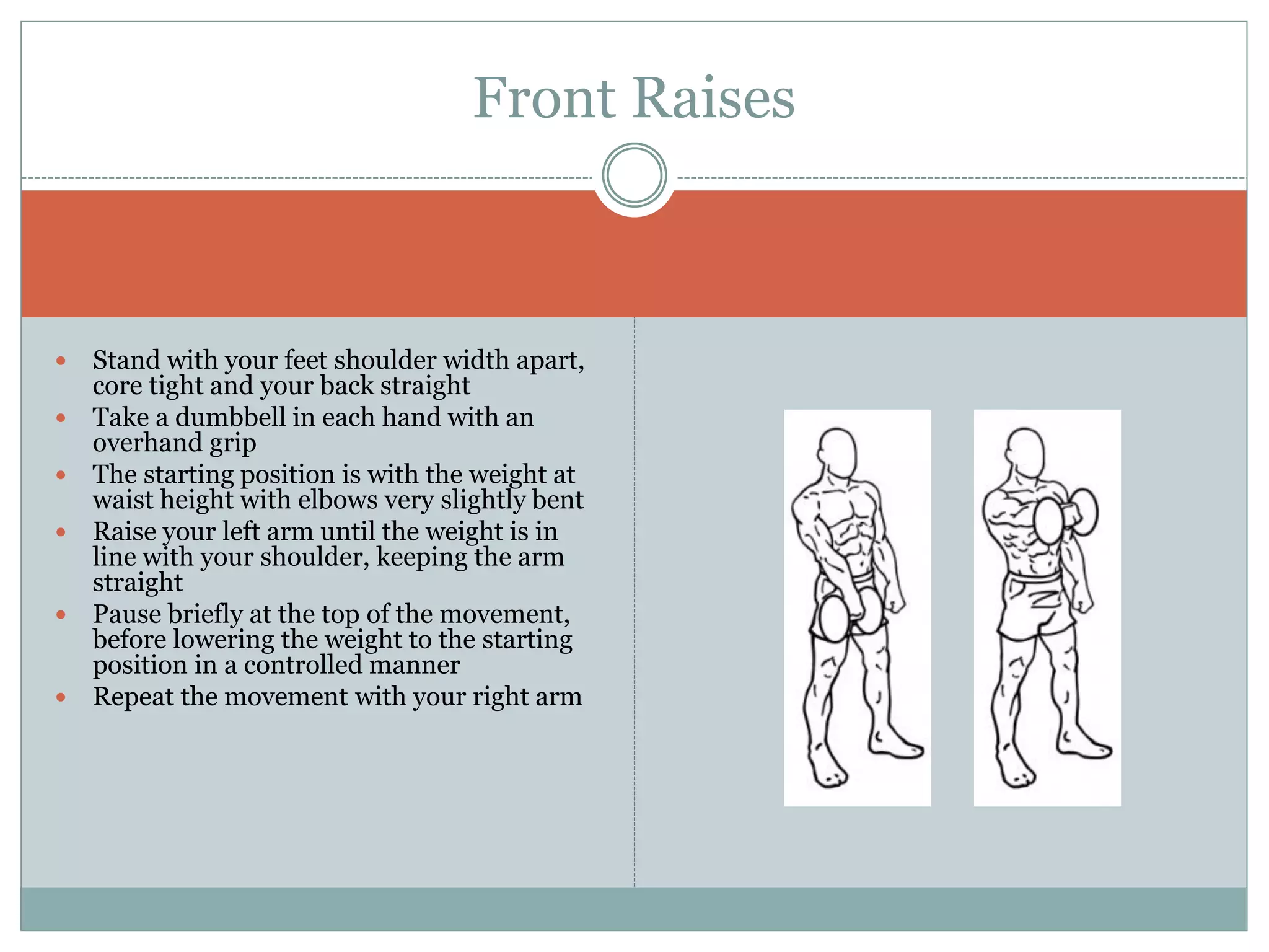  Stand with your feet shoulder width apart,
core tight and your back straight
 Take a dumbbell in each hand with an
overhand grip
 The starting position is with the weight at
waist height with elbows very slightly bent
 Raise your left arm until the weight is in
line with your shoulder, keeping the arm
straight
 Pause briefly at the top of the movement,
before lowering the weight to the starting
position in a controlled manner
 Repeat the movement with your right arm
Front Raises
 