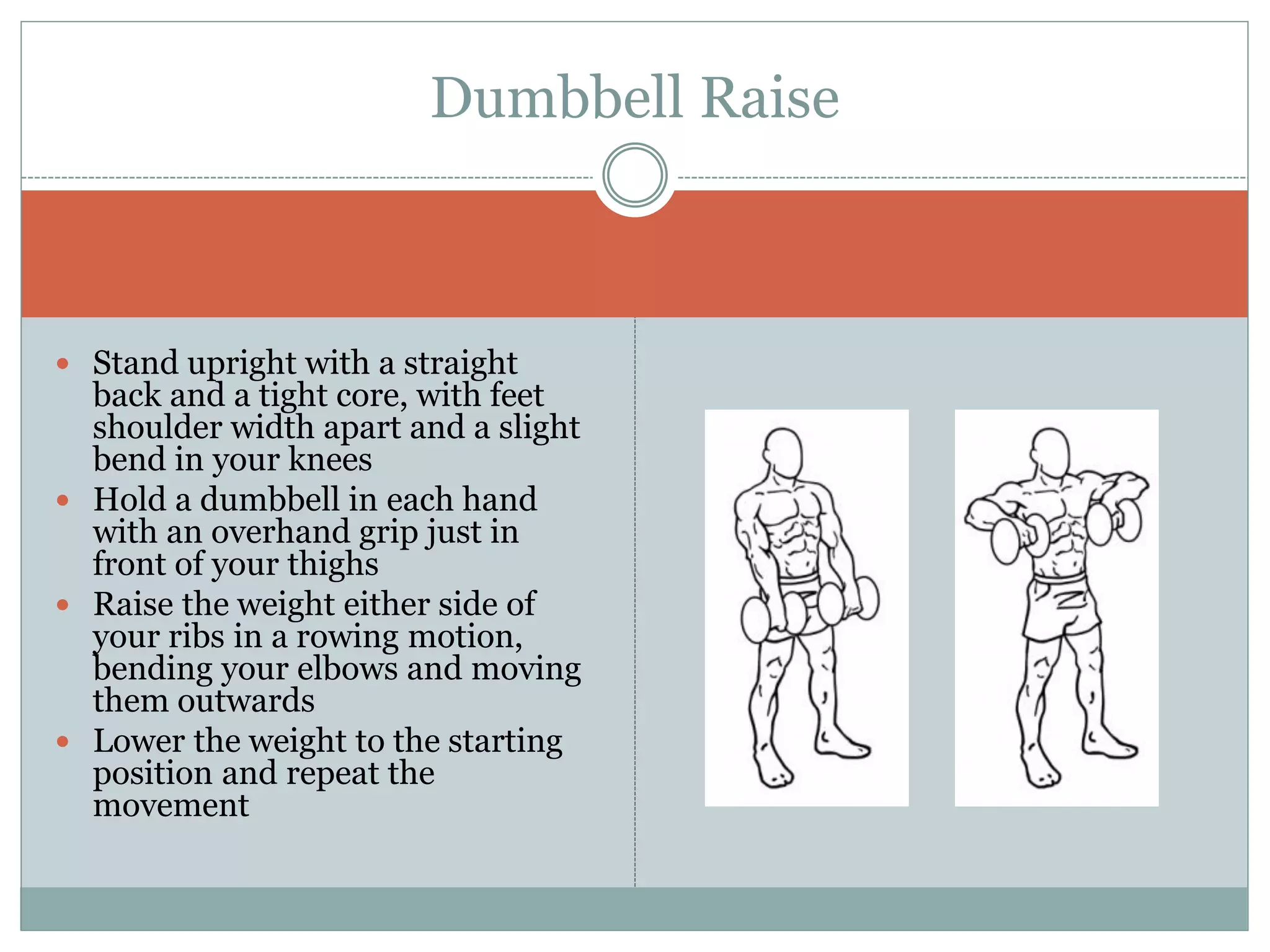  Stand upright with a straight
back and a tight core, with feet
shoulder width apart and a slight
bend in your knees
 Hold a dumbbell in each hand
with an overhand grip just in
front of your thighs
 Raise the weight either side of
your ribs in a rowing motion,
bending your elbows and moving
them outwards
 Lower the weight to the starting
position and repeat the
movement
Dumbbell Raise
 