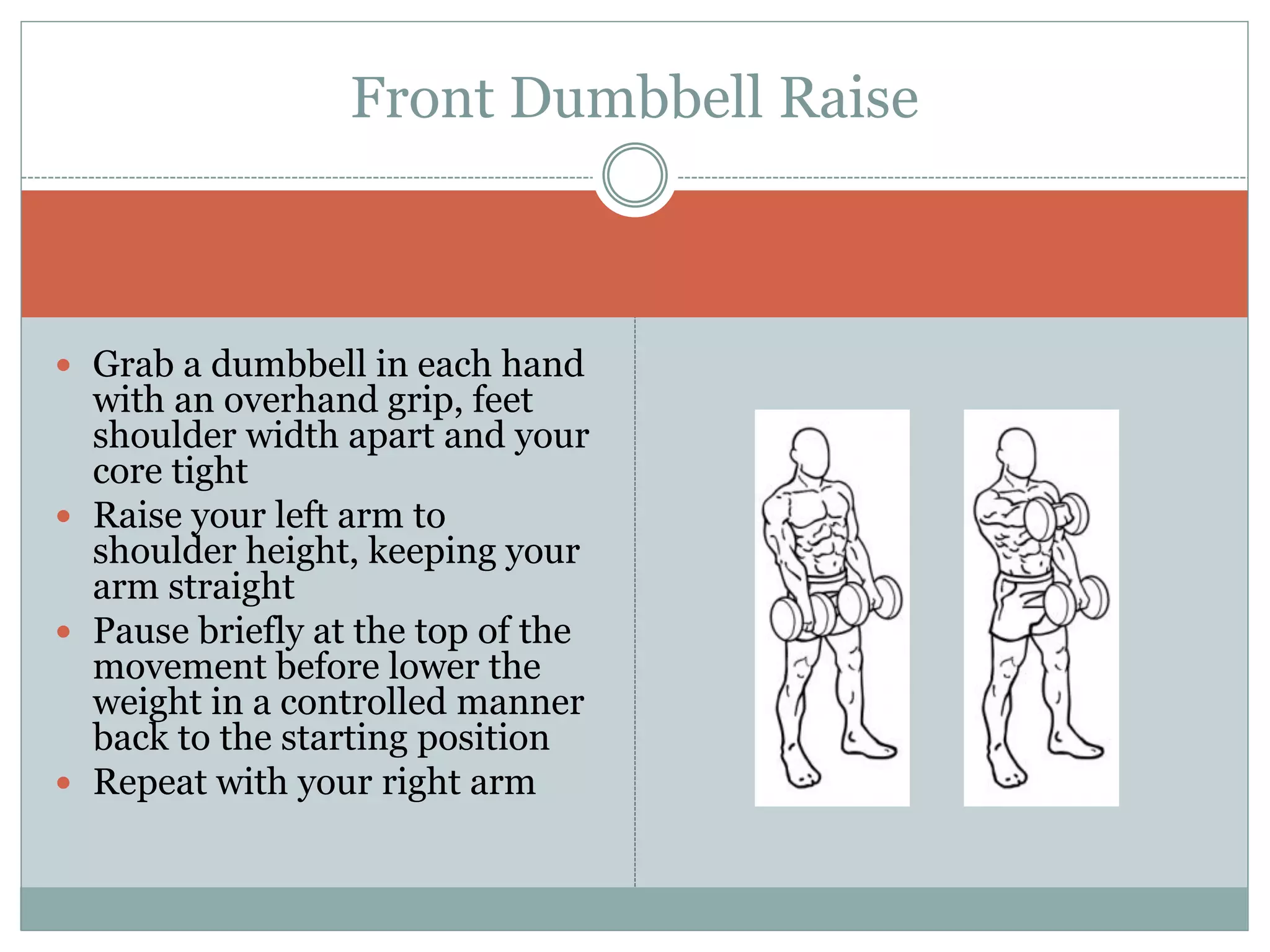  Grab a dumbbell in each hand
with an overhand grip, feet
shoulder width apart and your
core tight
 Raise your left arm to
shoulder height, keeping your
arm straight
 Pause briefly at the top of the
movement before lower the
weight in a controlled manner
back to the starting position
 Repeat with your right arm
Front Dumbbell Raise
 