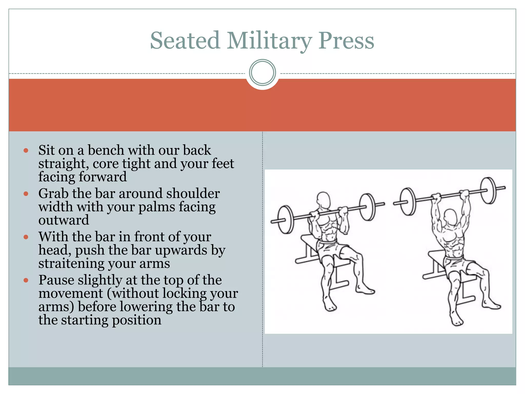  Sit on a bench with our back
straight, core tight and your feet
facing forward
 Grab the bar around shoulder
width with your palms facing
outward
 With the bar in front of your
head, push the bar upwards by
straitening your arms
 Pause slightly at the top of the
movement (without locking your
arms) before lowering the bar to
the starting position
Seated Military Press
 