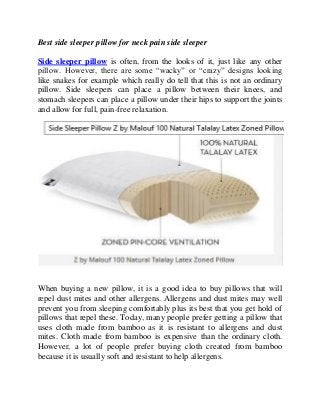 Best side sleeper pillow for neck pain side sleeper
Side sleeper pillow is often, from the looks of it, just like any other
pillow. However, there are some “wacky” or “crazy” designs looking
like snakes for example which really do tell that this is not an ordinary
pillow. Side sleepers can place a pillow between their knees, and
stomach sleepers can place a pillow under their hips to support the joints
and allow for full, pain-free relaxation.

When buying a new pillow, it is a good idea to buy pillows that will
repel dust mites and other allergens. Allergens and dust mites may well
prevent you from sleeping comfortably plus its best that you get hold of
pillows that repel these. Today, many people prefer getting a pillow that
uses cloth made from bamboo as it is resistant to allergens and dust
mites. Cloth made from bamboo is expensive than the ordinary cloth.
However, a lot of people prefer buying cloth created from bamboo
because it is usually soft and resistant to help allergens.

 