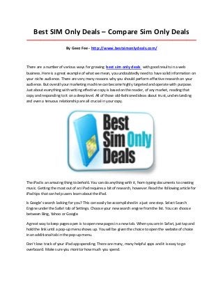 Best SIM Only Deals – Compare Sim Only Deals
_____________________________________________________________________________________

                        By Geez Fee - http://www.bestsimonlydeals.com/



There are a number of various ways for growing best sim only deals with good results in a web
business. Here is a great example of what we mean, you undoubtedly need to have solid information on
your niche audience. There are very many reasons why you should perform effective research on your
audience. But overall your marketing machine can become highly targeted and operate with purpose.
Just about everything with writing effective copy is based on the reader, of any market, reading that
copy and responding to it on a deep level. All of those old-fashioned ideas about trust, understanding
and even a tenuous relationship are all crucial in your copy.




The iPad is an amazing thing to behold. You can do anything with it, from typing documents to creating
music. Getting the most out of an iPad requires a bit of research, however. Read the following article for
iPad tips that can help users learn about the iPad.

Is Google's search lacking for you? This can easily be accomplished in a just one step. Select Search
Engine under the Safari tab of Settings. Choose your new search engine from the list. You can choose
between Bing, Yahoo or Google.

A great way to keep pages open is to open new pages in a new tab. When you are in Safari, just tap and
hold the link until a pop-up menu shows up. You will be given the choice to open the website of choice
in an additional tab in the pop-up menu.

Don't lose track of your iPad app spending. There are many, many helpful apps and it is easy to go
overboard. Make sure you monitor how much you spend.
 