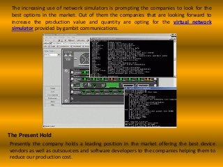 The increasing use of network simulators is prompting the companies to look for the
best options in the market. Out of them the companies that are looking forward to
increase the production value and quantity are opting for the virtual network
simulator provided by gambit communications.
The Present Hold
Presently the company holds a leading position in the market offering the best device
vendors as well as outsourcers and software developers to the companies helping them to
reduce our production cost.
 