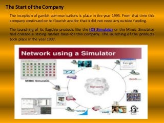 The Start of the Company
The inception of gambit communications is place in the year 1995. From that time this
company continued on to flourish and for that it did not need any outside funding.
The launching of its flagship products like the IOS Simulator or the Mimic Simulator
had created a strong market base for this company. The launching of the products
took place in the year 1997.
 