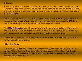 At Present
At present gambit has earned a widespread reputation about being a highly profitable
company. Its approach towards the making of the products as well as its focus to the
customers at any cost has helped the company to earn a great deal of appreciation from
its fellow companies.
For the fulfilling of the needs of the customers there are a lot of options that this
company thinks about. With tie ups with the most prominent companies like IBM, Cisco,
Vodafone, JP Morgan the company has spread its wings all the way.
The SNMP Simulator offered by this company holds a great value to the market
because of the quality and longevity as well as perfection. Along with this the company
also has spread all over so that universally it can create its customer base.
There you can find the honesty that the company has towards its business and specific
to the needs of the customers.
The New Paths
Since the year 2008 the company has been winning the international green apple
award. This is happened continuously for five years. Other than that Gambit
Communications has also received the gold price because of producing the products
that are environment friendly.
 