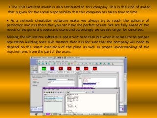 • The CSR Excellent award is also attributed to this company. This is the kind of award
that is given for the social responsibility that this company has taken time to time.
• As a network simulation software maker we always try to reach the epitome of
perfection and it is there that you can have the perfect results. We are fully aware of the
needs of the general people and users and accordingly we set the target for ourselves.
Making the simulation software is not a very hard task but when it comes to the proper
reputation building over such matters then it is for sure that the company will need to
depend on the smart execution of the plans as well as proper understanding of the
requirements from the part of the users.
 