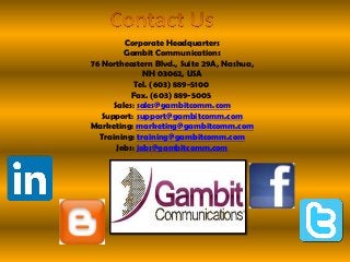 Corporate Headquarters
Gambit Communications
76 Northeastern Blvd., Suite 29A, Nashua,
NH 03062, USA
Tel. (603) 889-5100
Fax. (603) 889-5005
Sales: sales@gambitcomm.com
Support: support@gambitcomm.com
Marketing: marketing@gambitcomm.com
Training: training@gambitcomm.com
Jobs: jobs@gambitcomm.com
 
