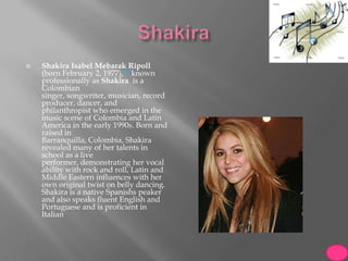    Shakira Isabel Mebarak Ripoll
    (born February 2, 1977),[2] known
    professionally as Shakira is a
    Colombian
    singer, songwriter, musician, record
    producer, dancer, and
    philanthropist who emerged in the
    music scene of Colombia and Latin
    America in the early 1990s. Born and
    raised in
    Barranquilla, Colombia, Shakira
    revealed many of her talents in
    school as a live
    performer, demonstrating her vocal
    ability with rock and roll, Latin and
    Middle Eastern influences with her
    own original twist on belly dancing.
    Shakira is a native Spanishs peaker
    and also speaks fluent English and
    Portuguese and is proficient in
    Italian
 